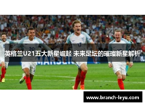 英格兰U21五大新星崛起 未来足坛的璀璨新星解析 英格兰U21五大新星崛起 未来足坛的璀璨新星解析