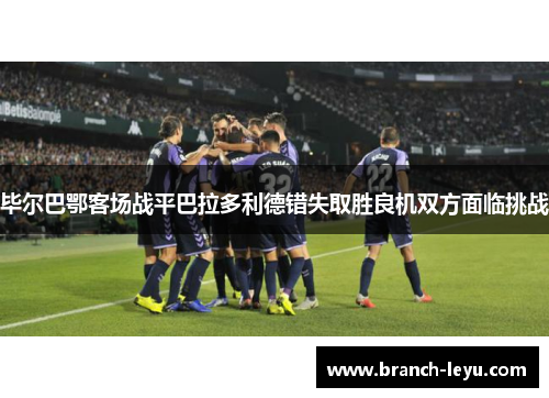 毕尔巴鄂客场战平巴拉多利德错失取胜良机双方面临挑战 毕尔巴鄂客场战平巴拉多利德错失取胜良机双方面临挑战