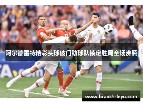 阿尔德雷特精彩头球破门助球队锁定胜局全场沸腾 阿尔德雷特精彩头球破门助球队锁定胜局全场沸腾